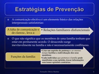    A comunicação efectiva é um elemento básico das relações
    interpessoais satisfatórias:

A falta de comunicação e • Relações familiares disfuncionais
   de clareza , leva a:
   O que não significa que os membros de uma família tenham que
    estar em permanente acordo. O desacordo surge
    inevitavelmente na família e não é necessariamente conflituoso.
                           •Criar um espírito de pertença e ao mesmo
                            tempo facilitar a individuação dos seus
                            membros;
    Funções da família:    •Cada indivíduo que pertence à família pode
                            manifestar a sua opinião, trocar informações
                            sem temer opiniões contrárias.



                          Formador: Dércio Martins                         4
 