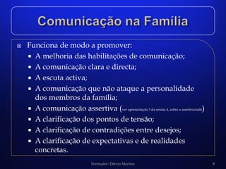    Funciona de modo a promover:
     A melhoria das habilitações de comunicação;
     A comunicação clara e directa;
     A escuta activa;
     A comunicação que não ataque a personalidade
      dos membros da família;
     A comunicação assertiva (ver apresentação 3 da sessão 4, sobre a assertividade)
     A clarificação dos pontos de tensão;
     A clarificação de contradições entre desejos;
     A clarificação de expectativas e de realidades
      concretas.
                                 Formador: Dércio Martins                               8
 