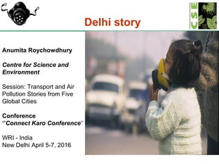 1
Delhi story
Anumita Roychowdhury
Centre for Science and
Environment
Session: Transport and Air
Pollution Stories from Five
Global Cities
Conference
‘’Connect Karo Conference‘’
WRI - India
New Delhi April 5-7, 2016
 