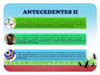 A principios del siglo XX, la Teoría del conocimiento fue discutida a fondo, se prestó especial
atención a la relación entre el acto de percibir algo, el objeto percibido de una forma directa y
la cosa que se puede decir que se conoce como resultado de la propia percepción. El filósofo
alemán Edmund Husserl elaboró un procedimiento, la fenomenología, para enfrentarse al
problema de clarificar la relación entre el acto de conocer y el objeto conocido.
En el campo de la Educación se desarrollan paradigmas influenciado por las teorías, en la
cuales muestran en los actores del proceso educativo roles diferentes a partir de la forma en
que se obtiene o desarrolla el conocimiento y/o aprendizaje, donde se destacan el
Conductismo, Cognitivismo, Constructivismo y el Enfoque histórico cultural de Vigosky (las
zonas del desarrollo próximo).
El siglo XXI se define como la era de la Sociedad del conocimiento. El conocimiento constituirá
el valor agregado fundamental en todos los procesos de producción de bienes y servicios de
un país, lo que determina que el dominio del saber sea el principal factor de su desarrollo
autosostenido.
 