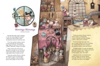 4 5
Mirringa Mirronga
(Ilustrado por José Sanabria)
Mirringa Mirronga, la gata candonga,
va a dar un convite jugando escondite,
y quiere que todos los gatos y gatas
no almuercen ratones ni cenen con ratas.
“A ver mis anteojos y pluma y tintero,
y vamos poniendo las cartas primero.
Que vengan las Fuñas y las Fanfurriñas,
y Ñoño y Marroño y Tompo y sus niñas”.
“Ahora veamos qué tal de alacena.
Hay pollo y pescado, ¡la cosa está buena!
Y hay tortas y pollos y carnes sin grasa.
¡Qué amable señora la dueña de casa!”
“Venid mis michitos Mirrín y Mirrón.
Id volando al cuarto de mamá Fogón
por ocho escudillas y cuatro bandejas
que no estén rajadas, ni rotas ni viejas”.
“Venid mis michitos Mirrón y Mirrín,
traed la canasta y el dindirindín,
¡y zape, al mercado! que faltan lechugas
y nabos y coles y arroz y tortugas”.
“Decid a mi amita que tengo visita,
que no venga a verme, no sea que se enferme;
que mañana mismo devuelvo sus platos,
que agradezco mucho y están muy baratos”.
“¡Cuidado, patitas, si el suelo me embarran!
¡Que quiten el polvo, que frieguen, que barran!
¡las flores, la mesa, la sopa!… ¡Tilín!
Ya llega la gente. ¡Jesús, qué trajín!”
Llegaron en coche ya entrada la noche
señores y damas, con muchas zalamas,
en grande uniforme, de cola y de guante,
con cuellos muy tiesos y frac elegante.
 