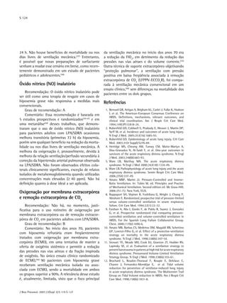 S 124




24 h. Não houve benefícios de mortalidade ou nos        da ventilação mecânica no início dos anos 70 era
dias livres de ventilação mecânica.(37) Entretanto,     a redução da FIO2, em detrimento da redução das
é possível que novas preparações de surfactante         pressões nas vias aéraes e do volume corrente.(32)
venham a mudar esse cenário em breve, como recen-       Outra técnica de suporte extracorpóreo objetivando
temente demonstrado em um estudo de pacientes           “proteção pulmonar”, a ventilação com pressão
pediátricos e adolescentes.(38)                         positiva em baixa freqüência associada à remoção
                                                        extracorpórea de CO2 (LFPPV-ECCO2R), foi compa-
Óxido nítrico (NO) inalatório                           rada à ventilação mecânica convencional em um
                                                        ensaio clínico,(46) sem diferenças na mortalidade dos
    Recomendação: O óxido nítrico inalatório pode
                                                        pacientes entre os dois grupos.
ser útil como uma terapia de resgate em casos de
hipoxemia grave não responsiva a medidas mais           Referências
convencionais.
    Grau de recomendação: A                             	 1.	 Bernard GR, Artigas A, Brigham KL, Carlet J, Falke K, Hudson
                                                              L et al. The American-European Consensus Conference on
    Comentário: Essa recomendação é baseada em
                                                              ARDS. Definitions, mechanisms, relevant outcomes, and
5 estudos prospectivos e randomizados(39-43) e em             clinical trial coordination. Am J Respir Crit Care Med.
uma metanálise(44) desses trabalhos, que demons-              1994;149(3Pt1):818-24.
traram que o uso de óxido nítrico (NO) inalatório       	 2.	 Rubenfeld GD, Caldwell E, Peabody E, Weaver J, Martin DP,
para pacientes adultos com LPA/SDRA ocasionou                 Neff M, et al. Incidence and outcomes of acute lung injury.
                                                              N Engl J Med. 2005;353(16):1685-93.
melhora transitória (primeiras 72 h) da hipoxemia,      	 3.	 Rubenfeld GD. Epidemiology of acute lung injury. Crit Care
porém sem qualquer benefício na redução da morta-             Med. 2003;31(4 Suppl):S276-84.
lidade ou nos dias livres de ventilação mecânica. A     	 4.	 Herridge MS, Cheung AM, Tansey CM, Matte-Martyn A,
melhora da oxigenação é, provavelmente, devida à              Diaz-Granados N, Al-Saidi F, et al. One-year outcomes in
                                                              survivors of the acute respiratory distress syndrome. N Engl
melhora da relação ventilação/perfusão secundária à           J Med. 2003;348(8):683-93.
correção da hipertensão arterial pulmonar observada     	 5.	 Ware LB, Matthay MA. The acute respiratory distress
na LPA/SDRA. Não foram observados efeitos cola-               syndrome. N Engl J Med 2000;342(18):1334-49.
terais clinicamente significantes, exceção de relatos   	 6.	 Ware LB. Pathophysiology of acute lung injury and the acute
                                                              respiratory distress syndrome. Semin Respir Crit Care Med.
isolados de metahemoglobinemia quando utilizadas              2006;27(4):337-49.
concentrações mais elevadas (≥ 40 ppm). Não há          	 7.	 Amato MBP, Marini JJ. Pressure-Controlled and Inverse-
definição quanto à dose ideal a ser aplicada.                 Ratio Ventilation. In: Tobin M, ed. Principles and Practice
                                                              of Mechanical Ventilation. Second edition ed: Mc Graw-Hill;
                                                              2006:251-72. New York, EUA.
Oxigenação por membrana extracorpórea                   	 8.	 Rappaport SH, Shpiner R, Yoshihara G, Wright J, Chang P,
e remoção extracorpórea de CO2                                Abraham E. Randomized, prospective trial of pressure-limited
                                                              versus volume-controlled ventilation in severe respiratory
    Recomendação: Não há, no momento, justi-                  failure. Crit Care Med. 1994;22(1):22-32.
ficativa para o uso rotineiro de oxigenação por         	 9. Esteban A, Alia I, Gordo F, de Pablo R, Suarez J, Gonzalez
                                                              G, et al. Prospective randomized trial comparing pressure-
membrana extracorpórea ou de remoção extracor-                controlled ventilation and volume-controlled ventilation in
pórea de CO2 em pacientes adultos com LPA/SDRA.               ARDS. For the Spanish Lung Failure Collaborative Group.
    Grau de recomendação: B                                   Chest. 2000;117(6):1690-6.
    Comentário: No início dos anos 70, pacientes        	 0.	 Amato MB, Barbas CS, Medeiros DM, Magaldi RB, Schettino
                                                        1
                                                              GP, Lorenzi-Filho G, et al. Effect of a protective-ventilation
com hipoxemia refratária eram freqüentemente                  strategy on mortality in the acute respiratory distress
tratados com oxigenação por membrana extra-                   syndrome. N Engl J Med. 1998;338(6):347-54.
corpórea (ECMO), em uma tentativa de manter a           	11.	 Stewart TE, Meade MO, Cook DJ, Granton JT, Hodder RV,
oferta de oxigênio sistêmico e permitir a redução             Lapinsky SE, et al. Evaluation of a ventilation strategy to
                                                              prevent barotrauma in patients at high risk for acute respiratory
das pressões nas vias aéreas e da fração inspirada
                                                              distress syndrome. Pressureand Volume-Limited Ventilation
de oxigênio. No único ensaio clínico randomizado              Strategy Group. N Engl J Med. 1998;338(6):355-61.
de ECMO,(45) 90 pacientes com hipoxemia grave           	 2.	 Brochard L, Roudot-Thoraval F, Roupie E, Delclaux C,
                                                        1
receberam ventilação mecânica isolada ou asso-                Chastre J, Fernandez-Mondéjar E, et al. Tidal volume
                                                              reduction for prevention of ventilator-induced lung injury
ciada com ECMO, sendo a mortalidade em ambos
                                                              in acute respiratory distress syndrome. The Multicenter Trail
os grupos superior a 90%. A relevância desse estudo           Group on Tidal Volume reduction in ARDS. Am J Respir Crit
é, atualmente, limitada, visto que o foco principal           Care Med. 1998;158(6):1831-8.



J Bras Pneumol. 2007;33(Supl 2):S 119-S 127
 