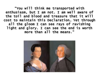 “You will think me transported with
enthusiasm, but I am not. I am well aware of
the toil and blood and treasure that it will
cost to maintain this Declaration… Yet through
all the gloom I can see rays of ravishing
light and glory. I can see the end is worth
more than all the means.”

 