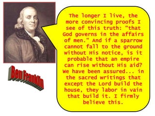 The longer I live, the
more convincing proofs I
see of this truth: “that
God governs in the affairs
of men.” And if a sparrow
cannot fall to the ground
without His notice, is it
probable that an empire
can rise without His aid?
We have been assured... in
the sacred writings that
except the Lord build the
house, they labor in vain
that build it. I firmly
believe this.

 