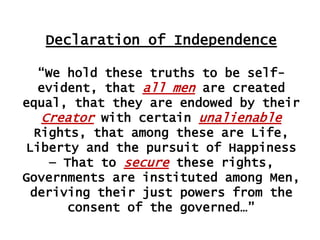 Declaration of Independence
“We hold these truths to be selfevident, that all men are created
equal, that they are endowed by their
Creator with certain unalienable
Rights, that among these are Life,
Liberty and the pursuit of Happiness
— That to secure these rights,
Governments are instituted among Men,
deriving their just powers from the
consent of the governed…”

 