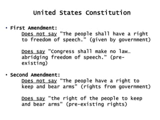 United States Constitution
• First Amendment:
Does not say "The people shall have a right
to freedom of speech." (given by government)
Does say "Congress shall make no law…
abridging freedom of speech." (preexisting)
• Second Amendment:
Does not say “The people have a right to
keep and bear arms” (rights from government)
Does say "the right of the people to keep
and bear arms" (pre-existing rights)

 