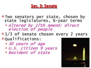 Sec. 3: Senate
Two senators per state, chosen by
state legislatures, 6-year terms

• Altered by 17th Amend: direct
election of people
1/3 of Senate chosen every 2 years
Qualifications:
• 30 years of age
• U.S. citizen 9 years
• Resident of state

 