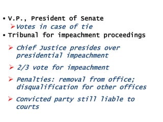 • V.P., President of Senate
Votes in case of tie
• Tribunal for impeachment proceedings

 Chief Justice presides over
presidential impeachment
 2/3 vote for impeachment
 Penalties: removal from office;
disqualification for other offices
 Convicted party still liable to
courts

 