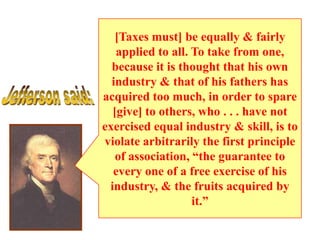 [Taxes must] be equally & fairly
applied to all. To take from one,
because it is thought that his own
industry & that of his fathers has
acquired too much, in order to spare
[give] to others, who . . . have not
exercised equal industry & skill, is to
violate arbitrarily the first principle
of association, “the guarantee to
every one of a free exercise of his
industry, & the fruits acquired by
it.”

 