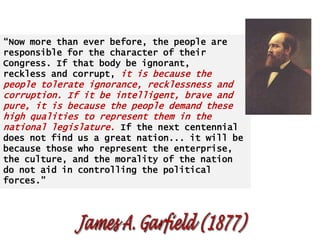 “Now more than ever before, the people are
responsible for the character of their
Congress. If that body be ignorant,
reckless and corrupt, it is because the

people tolerate ignorance, recklessness and
corruption. If it be intelligent, brave and
pure, it is because the people demand these
high qualities to represent them in the
national legislature. If the next centennial
does not find us a great nation... it will be
because those who represent the enterprise,
the culture, and the morality of the nation
do not aid in controlling the political
forces.”

 