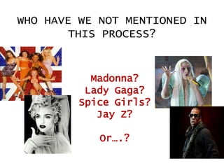 WHO HAVE WE NOT MENTIONED IN
THIS PROCESS?

Madonna?
Lady Gaga?
Spice Girls?
Jay Z?

Or….?

 