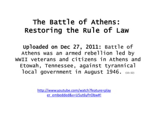 The Battle of Athens:
Restoring the Rule of Law
Uploaded on Dec 27, 2011: Battle of
Athens was an armed rebellion led by
WWII veterans and citizens in Athens and
Etowah, Tennessee, against tyrannical
local government in August 1946. (13:32)

http://www.youtube.com/watch?feature=play
er_embedded&v=U5ut6yPrObw#!

 