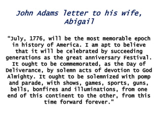 John Adams letter to his wife,
Abigail
“July, 1776, will be the most memorable epoch
in history of America. I am apt to believe
that it will be celebrated by succeeding
generations as the great anniversary Festival.
It ought to be commemorated, as the Day of
Deliverance, by solemn acts of devotion to God
Almighty. It ought to be solemnized with pomp
and parade, with shows, games, sports, guns,
bells, bonfires and illuminations, from one
end of this continent to the other, from this
time forward forever.”

 