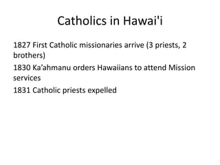 Catholics in Hawai'i
1827 First Catholic missionaries arrive (3 priests, 2
brothers)
1830 Ka’ahmanu orders Hawaiians to attend Mission
services
1831 Catholic priests expelled
 