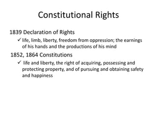 Constitutional Rights
1839 Declaration of Rights
 life, limb, liberty, freedom from oppression; the earnings
of his hands and the productions of his mind
1852, 1864 Constitutions
 life and liberty, the right of acquiring, possessing and
protecting property, and of pursuing and obtaining safety
and happiness
 