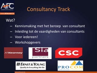 Consultancy Track
Wat?
 –   Kennismaking met het beroep van consultant
 –   Inleiding tot de vaardigheden van consultants
 –   Voor iedereen!
 –   Workshopgevers




     www.afcleuven.be
 
