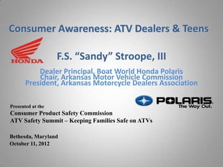 Consumer Awareness: ATV Dealers & Teens

                   F.S. “Sandy” Stroope, III
           Dealer Principal, Boat World Honda Polaris
           Chair, Arkansas Motor Vehicle Commission
       President, Arkansas Motorcycle Dealers Association

Presented at the
Consumer Product Safety Commission
ATV Safety Summit – Keeping Families Safe on ATVs

Bethesda, Maryland
October 11, 2012
 