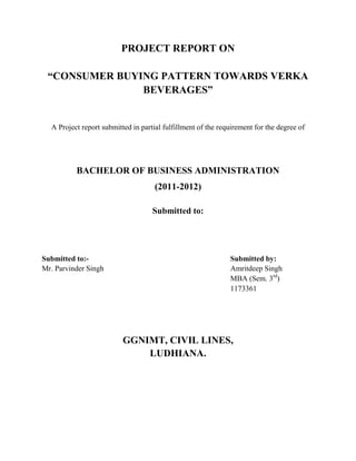 PROJECT REPORT ON
“CONSUMER BUYING PATTERN TOWARDS VERKA
BEVERAGES”
A Project report submitted in partial fulfillment of the requirement for the degree of
BACHELOR OF BUSINESS ADMINISTRATION
(2011-2012)
Submitted to:
Submitted to:- Submitted by:
Mr. Parvinder Singh Amritdeep Singh
MBA (Sem. 3rd
)
1173361
GGNIMT, CIVIL LINES,
LUDHIANA.
 