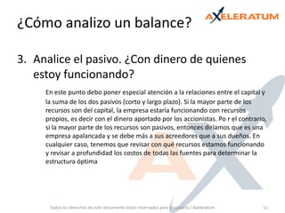 Analice el pasivo. ¿Con dinero de quienes estoy funcionando? En este punto debo poner especial atención a la relaciones entre el capital y la suma de los dos pasivos (corto y largo plazo). Si la mayor parte de los recursos son del capital, la empresa estaría funcionando con recursos propios, es decir con el dinero aportado por los accionistas. Po r el contrario, si la mayor parte de los recursos son pasivos, entonces diríamos que es una empresa apalancada y se debe más a sus acreedores que a sus dueños. En cualquier caso, tenemos que revisar con qué recursos estamos funcionando y revisar a profundidad los costos de todas las fuentes para determinar la estructura óptimaTodos los derechos de este documento están reservados para Visionaria / Axeleratum11¿Cómo analizo un balance? 