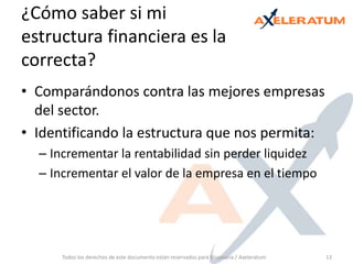 ¿Cómo saber si mi estructura financiera es la correcta? Comparándonos contra las mejores empresas del sector.Identificando la estructura que nos permita: Incrementar la rentabilidad sin perder liquidezIncrementar el valor de la empresa en el tiempoTodos los derechos de este documento están reservados para Visionaria / Axeleratum13