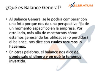 ¿Qué es Balance General?Al Balance General se le podría comparar con una foto porque nos da una perspectiva fija de un momento específico en la empresa. Por otro lado, más allá de mostrarnos cómo estamos generando las utilidades (o pérdidas) el balance, nos dice con cuales recursos lo hacemos.En otras palabras, el balance nos dice de donde sale el dinero y en qué lo tenemos invertido.