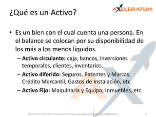 ¿Qué es un Activo? Es un bien con el cual cuenta una persona. En el balance se colocan por su disponibilidad de los más a los menos líquidos. Activo circulante: caja, bancos, inversiones temporales, clientes, inventarios. Activo diferido: Seguros, Patentes y Marcas, Crédito Mercantil, Gastos de Instalación, etc.Activo Fijo: Maquinaria y Equipo, Inmuebles, etc.Todos los derechos de este documento están reservados para Visionaria / Axeleratum8