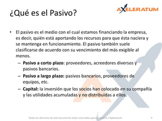 ¿Qué es el Pasivo?El pasivo es el medio con el cual estamos financiando la empresa, es decir, quién está aportando los recursos para que ésta naciera y se mantenga en funcionamiento. El pasivo también suele clasificarse de acuerdo con su vencimiento del más exigible al menos.Pasivo a corto plazo: proveedores, acreedores diversos y pasivos bancarios.Pasivo a largo plazo: pasivos bancarios, proveedores de equipos, etc.Capital: la inversión que los socios han colocado en su compañía y las utilidades acumuladas y no distribuidas a ellos.Todos los derechos de este documento están reservados para Visionaria / Axeleratum9