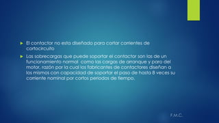  El contactor no esta diseñado para cortar corrientes de
cortocircuito
 Las sobrecargas que puede soportar el contactor son las de un
funcionamiento normal como las cargas de arranque y paro del
motor, razón por la cual los fabricantes de contactores diseñan a
los mismos con capacidad de soportar el paso de hasta 8 veces su
corriente nominal por cortos periodos de tiempo.
 
