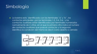 Simbología
 La bobina esta identificada con los terminales ¨a¨ y ¨b¨ , los
contactos principales por las terminales 1-2, 3-4, 5-6, y los
contactos auxiliares están identificados por terminales numerados
normalmente de 2 cifras, en el que la primera cifra indica el numero
de contactos auxiliares que pose el contactor y la segunda
identifica la condición del mismo es decir si esta abierto o cerrado
 