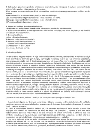 4- Cada cultura possui uma produção artística que a caracteriza, não há registro de culturas sem manifestação 
artística. Sobre a cultura indígena pode-se afirmar que: 
A ) As peças de artesanato indígenas são de boa qualidade e muito importantes para conhecer o perfil do artesão 
indígena. 
B ) Atualmente, não se considera arte a produção artesanal do indígena. 
C ) O trabalho artístico indígena é artesanato e sendo artesanato não é arte. 
D ) As peças indígenas não são representativas para a cultura brasileira. 
E ) A preocupação do indígena com a feitura. 
5- Sobre a arte indígena, analise os itens seguintes. 
I- É representada principalmente pela cerâmica, arte plumária, mascaras e pintura corporal. 
II- As esculturas em bronze e ouro representam o refinamento alcançado pelos índios na produção de artefatos 
utilizados em danças cerimoniais. 
III- É uma arte utilitária. 
Indique a única opção correta: 
A) Somente estão corretos os itens I e II. 
B) Somente estão corretos os itens II e III. 
C) Somente estão corretos os itens I e III. 
D) Estão corretos os itens I, II e III. 
E) Somente o item I está correto. 
6- Leia o texto abaixo: 
São 206 os povos indígenas no Brasil de hoje. Na maioria sociedades diminutas, remanescentes de populações que já 
foram consideráveis, destruídas por doenças, escravização, massacres, invasão de seus territórios, deportação, 
programas de assimilação: mais de dois terços desses grupos não chegam hoje a mil pessoas. No total, são uns 280 
mil índios, contando-se apenas os que moram em áreas indígenas. Outros 30 mil são índios desaldeados, que moram 
na maioria em áreas urbanas. A população indígena concentra-se na Amazônia, onde moram cerca de 60% dos 
índios brasileiros. As sociedades indígenas são muito diversas entre si. Vejam-se as línguas, por exemplo. Distinguem-se 
163 línguas indígenas diferentes. Se incluirmos os dialetos, esse número sobe para 195. Com exceção de dez 
línguas isoladas, que não se aparentam com nenhuma outra, essa grande variedade de línguas pode ser agrupada 
em 14 conjuntos. Quatro grandes grupos lingüísticos espalham-se por territórios amplos, que podem transbordar das 
fronteiras nacionais: são os grupos Macro-Tupi, Macro-Jê, Aruak e Karib. A diversidade das sociedades indígenas - 
cada uma sendo uma síntese original de sociabilidade e de uso dos recursos naturais - é um patrimônio essencial do 
Brasil. O que talvez mais chame a atenção seja o contraste entre a simplicidade das tecnologias e a riqueza dos 
universos culturais. As sociedades indígenas elaboraram cosmologias e sistemas sociais complexos, nos quais o 
patrimônio imaterial parece ter um privilégio sobre o patrimônio material. Enquanto a propriedade privada da terra, 
por exemplo, é inexistente, direitos sobre bens imateriais, tais como nomes próprios, cantos, ornamentos rituais, são 
objetos de detalhada regulamentação. A arte indígena, por sua vez, parece preferir suportes perecíveis: em muitas 
dessas sociedades, o corpo humano, a palha e as plumas são objeto de um trabalho artístico intenso - pintura 
corporal, cestaria, arte plumária - sobre objetos essencialmente efêmeros. 
Considere os itens abaixo, relativos à evolução e às condições das lutas indígenas em nosso país. 
I - As sociedades indígenas são diminutas, como vimos, e dão uma impressão errônea de isolamento. Na realidade, 
elas têm crescentemente se revelado ligadas a uma extensa rede de trocas - de mercadorias, de esposas, de cantos e 
rituais - e abertas ao exterior. 
II - Todas as Constituições brasileiras, desde a de 1934, garantem aos índios as terras que eles ocupam. Esta 
ocupação ficou definida na Constituição de 1988, no artigo 231, parágrafo 1, segundo o qual são terras 
tradicionalmente ocupadas pelos índios as por eles habitadas em caráter permanente, as utilizadas para suas 
atividades produtivas, as imprescindíveis à preservação dos recursos ambientais necessários a seu bem-estar e as 
necessárias à sua reprodução física e cultural, segundo seus usos, costumes e tradições. 
III - As terras indígenas ainda não estão completamente regularizadas, apesar do preceito constitucional que 
estipulava que o fossem até 1993. Em junho de 1996, das 554 áreas, 148 encontravam-se demarcadas e registradas. 
As demarcações são necessárias, mas não suficientes para a proteção das terras indígenas, que sofrem invasões de 
várias naturezas. Mineradoras, madeireiras, garimpeiros, fazendeiros, são fontes de inúmeros conflitos. 
 