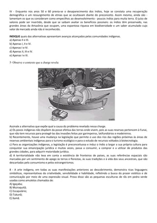 IV - Enquanto nos anos 50 e 60 previa-se o desaparecimento dos índios, hoje se constata uma recuperação 
demográfica e um ressurgimento de etnias que se ocultavam diante do preconceito. Assim mesmo, ainda são - 
lamentam os que os consideram como empecilhos ao desenvolvimento - poucos índios para muita terra. O juízo de 
valores pode ser invertido, desde que se saibam avaliar os benefícios possíveis: os índios têm preservado, nas 
grandes áreas da Amazônia que ocupam, uma espantosa riqueza em biodiversidade e um saber acumulado cujo 
valor de mercado ainda não é reconhecido. 
INDIQUE quais das alternativas apresentam avanços alcançados pelas comunidades indígenas. 
a) Apenas II e III. 
b) Apenas I, II e IV. 
c) Apenas I e IV. 
d) Apenas II, III e IV. 
e) Apenas I e III. 
7- Observe o contexto que a charge revela: 
Assinale a alternativa que expõe qual a causa do problema revelado nessa charge. 
a) Os povos indígenas não dispõem da posse efetiva das terras onde vivem, pois as suas reservas pertencem à Funai, 
que não tem recursos para protegê-las das invasões feitas por garimpeiros, latifundiários e madeireiros. 
b) Recentemente, houve uma mudança na legislação que permite o uso dos rios das regiões próximas às áreas de 
reservas ambientais indígenas para o turismo ecológico e para o estudo de recursos voltados à biotecnologia. 
c) Para as organizações indígenas, a legislação é preconceituosa e induz o índio a largar a sua própria cultura para 
conquistar sua emancipação jurídica e muitas vezes, passa a consumir, a comprar e a utilizar de produtos das 
grandes cidades, para adquirir maioridade jurídica. 
d) A territorialidade não leva em conta a existência de fronteiras de países, as suas referências espaciais são 
marcadas por um sentimento de apego às terras e florestas, às suas tradições e à vida dos seus ancestrais, que são 
descartadas pelo consumismo e pelos estrangeirismos. 
8 - A arte indígena, em todas as suas manifestações anteriores ao descobrimento, demonstra ricas linguagens 
simbólicas, representativas da criatividade, sensibilidade e habilidade, refletindo a busca do prazer estético e de 
comunicação por meio de uma expressão visual. Prova disso são as pequenas esculturas de rãs em pedra verde 
usadas como amuletos chamados de: 
A) Igaçaba; 
B) Muiraquitã; 
C) Escapulário; 
D) Tukunã; 
E) Xamã. 
 