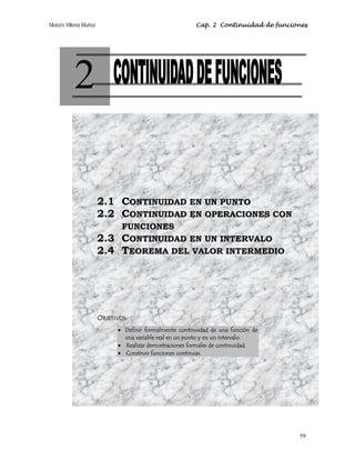 Moisés Villena Muñoz                                     Cap. 2 Continuidad de funciones




          2

                       2.1 CONTINUIDAD EN UN PUNTO
                       2.2 CONTINUIDAD EN OPERACIONES CON
                               FUNCIONES
                       2.3     CONTINUIDAD EN UN INTERVALO
                       2.4     TEOREMA DEL VALOR INTERMEDIO




                       OBJETIVOS:
                             • Definir formalmente continuidad de una función de
                               una variable real en un punto y en un intervalo.
                             • Realizar demostraciones formales de continuidad.
                             • Construir funciones continuas.




                                                                                     59
 