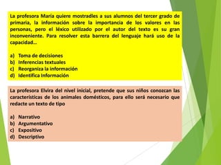 La profesora María quiere mostradles a sus alumnos del tercer grado de
primaria, la información sobre la importancia de los valores en las
personas, pero el léxico utilizado por el autor del texto es su gran
inconveniente. Para resolver esta barrera del lenguaje hará uso de la
capacidad…
a)
b)
c)
d)

Toma de decisiones
Inferencias textuales
Reorganiza la información
Identifica Información

La profesora Elvira del nivel inicial, pretende que sus niños conozcan las
características de los animales domésticos, para ello será necesario que
redacte un texto de tipo
a)
b)
c)
d)

Narrativo
Argumentativo
Expositivo
Descriptivo

 