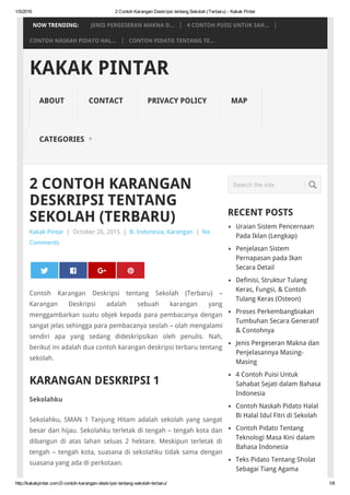 1/5/2016 2 Contoh Karangan Deskripsi tentang Sekolah (Terbaru) ­ Kakak Pintar
http://kakakpintar.com/2­contoh­karangan­deskripsi­tentang­sekolah­terbaru/ 1/6
Kakak Pintar | October 26, 2015 | B. Indonesia, Karangan | No
Comments
2 CONTOH KARANGAN
DESKRIPSI TENTANG
SEKOLAH (TERBARU)
Contoh Karangan Deskripsi tentang Sekolah (Terbaru) –
Karangan Deskripsi adalah sebuah karangan yang
menggambarkan suatu objek kepada para pembacanya dengan
sangat jelas sehingga para pembacanya seolah – olah mengalami
sendiri apa yang sedang dideskripsikan oleh penulis. Nah,
berikut ini adalah dua contoh karangan deskripsi terbaru tentang
sekolah.
KARANGAN DESKRIPSI 1
Sekolahku
Sekolahku, SMAN 1 Tanjung Hitam adalah sekolah yang sangat
besar dan hijau. Sekolahku terletak di tengah – tengah kota dan
dibangun di atas lahan seluas 2 hektare. Meskipun terletak di
tengah – tengah kota, suasana di sekolahku tidak sama dengan
suasana yang ada di perkotaan.
RECENT POSTS
Uraian Sistem Pencernaan
Pada Iklan (Lengkap)
Penjelasan Sistem
Pernapasan pada Ikan
Secara Detail
Definisi, Struktur Tulang
Keras, Fungsi, & Contoh
Tulang Keras (Osteon)
Proses Perkembangbiakan
Tumbuhan Secara Generatif
& Contohnya
Jenis Pergeseran Makna dan
Penjelasannya Masing-
Masing
4 Contoh Puisi Untuk
Sahabat Sejati dalam Bahasa
Indonesia
Contoh Naskah Pidato Halal
Bi Halal Idul Fitri di Sekolah
Contoh Pidato Tentang
Teknologi Masa Kini dalam
Bahasa Indonesia
Teks Pidato Tentang Sholat
Sebagai Tiang Agama
 
0
 
Search the site
KAKAK PINTAR
ABOUT CONTACT PRIVACY POLICY MAP
CATEGORIES ▼
NOW TRENDING: JENIS PERGESERAN MAKNA D... 4 CONTOH PUISI UNTUK SAH...
CONTOH NASKAH PIDATO HAL... CONTOH PIDATO TENTANG TE...
 