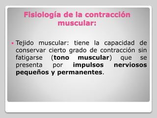 Fisiología de la contracción
muscular:
 Tejido muscular: tiene la capacidad de
conservar cierto grado de contracción sin
fatigarse (tono muscular) que se
presenta por impulsos nerviosos
pequeños y permanentes.
 