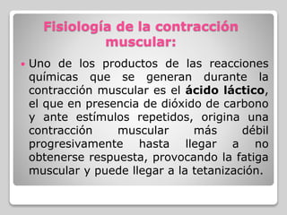Fisiología de la contracción
muscular:
 Uno de los productos de las reacciones
químicas que se generan durante la
contracción muscular es el ácido láctico,
el que en presencia de dióxido de carbono
y ante estímulos repetidos, origina una
contracción muscular más débil
progresivamente hasta llegar a no
obtenerse respuesta, provocando la fatiga
muscular y puede llegar a la tetanización.
 