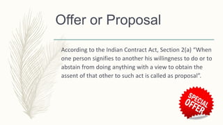 Offer or Proposal
According to the Indian Contract Act, Section 2(a) “When
one person signifies to another his willingness to do or to
abstain from doing anything with a view to obtain the
assent of that other to such act is called as proposal”.
 