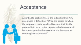 Acceptance
According to Section 2(b), of the Indian Contract Act,
acceptance is defined as, “When the person to whom
the proposal is made signifies his assent their to, the
proposal is to be accepted. A proposal when accepted
becomes a promise thus acceptance is the accent or
consent given to proposal”.
 