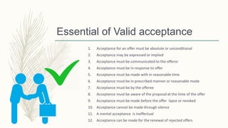 Essential of Valid acceptance
1. Acceptance for an offer must be absolute or unconditional
2. Acceptance may be expressed or implied
3. Acceptance must be communicated to the offeror
4. Acceptance must be in response to offer
5. Acceptance must be made with in reasonable time
6. Acceptance must be in prescribed manner or reasonable mode
7. Acceptance must be by the offeree
8. Acceptance must be aware of the proposal at the time of the offer
9. Acceptance must be made before the offer lapse or revoked
10. Acceptance cannot be made through silence
11. A mental acceptance is ineffectual
12. Acceptance can be made for the renewal of rejected offers
 
