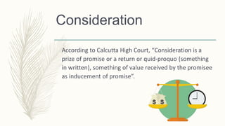 Consideration
According to Calcutta High Court, “Consideration is a
prize of promise or a return or quid-proquo (something
in written), something of value received by the promisee
as inducement of promise”.
 