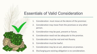 Essentials of Valid Consideration
1. Consideration must move at the desire of the promisor.
2. Consideration may move from the promisee or any other
person.
3. Consideration may be past, present or future.
4. Consideration need not be adequate to the promise.
5. Consideration must be real and not illusory.
6. Consideration must be lawful.
7. Consideration may be an act, abstinence or promise.
8. Discharging pre-existing obligation is no consideration.
 