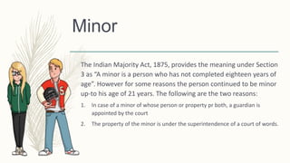 Minor
The Indian Majority Act, 1875, provides the meaning under Section
3 as “A minor is a person who has not completed eighteen years of
age”. However for some reasons the person continued to be minor
up-to his age of 21 years. The following are the two reasons:
1. In case of a minor of whose person or property pr both, a guardian is
appointed by the court
2. The property of the minor is under the superintendence of a court of words.
 
