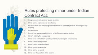 Rules protecting minor under Indian
Contract Act:
1. An agreement with a minor is void-ab-initio
2. Minor can be a promisee or beneficiary
3. No ratification and minor’s agreement cannot be ratified by him on attaining the age
majority
4. No restitution
5. A minor can always plead minority or No Estoppel against a minor
6. Minor’s liability for necessaries
7. Minor need not hold any specific performance except in certain cases
8. Minor cannot be a partner
9. Minor cannot be an insolvent
10. Minor cannot be a surety
11. Minor can be an agent
12. Minor and the position of his parents
 