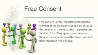 Free Consent
Free consent is very important and essential
element of the valid contract. It is essential to
the creation of a contract that the parties are
“ad-idem”, i.e. They agree upon the same
thing in the same sense at the same time and
their consent is free and real.
 
