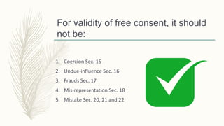 For validity of free consent, it should
not be:
1. Coercion Sec. 15
2. Undue-influence Sec. 16
3. Frauds Sec. 17
4. Mis-representation Sec. 18
5. Mistake Sec. 20, 21 and 22
 