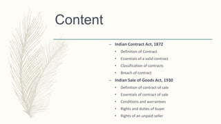 Content
– Indian Contract Act, 1872
• Definition of Contract
• Essentials of a valid contract
• Classification of contracts
• Breach of contract
– Indian Sale of Goods Act, 1930
• Definition of contract of sale
• Essentials of contract of sale
• Conditions and warrantees
• Rights and duties of buyer
• Rights of an unpaid seller
 
