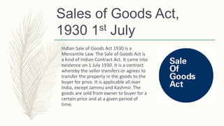 Sales of Goods Act,
1930 1st July
Indian Sale of Goods Act 1930 is a
Mercantile Law. The Sale of Goods Act is
a kind of Indian Contract Act. It came into
existence on 1 July 1930. It is a contract
whereby the seller transfers or agrees to
transfer the property in the goods to the
buyer for price. It is applicable all over
India, except Jammu and Kashmir. The
goods are sold from owner to buyer for a
certain price and at a given period of
time.
 