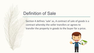 Definition of Sale
Section 4 defines ‘sale’ as, A contract of sale of goods is a
contract whereby the seller transfers or agrees to
transfer the property in goods to the buyer for a price.
 