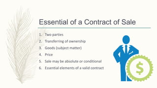 Essential of a Contract of Sale
1. Two parties
2. Transferring of ownership
3. Goods (subject matter)
4. Price
5. Sale may be absolute or conditional
6. Essential elements of a valid contract
 