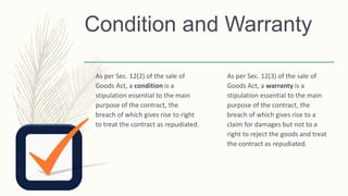 Condition and Warranty
As per Sec. 12(2) of the sale of
Goods Act, a condition is a
stipulation essential to the main
purpose of the contract, the
breach of which gives rise to right
to treat the contract as repudiated.
As per Sec. 12(3) of the sale of
Goods Act, a warranty is a
stipulation essential to the main
purpose of the contract, the
breach of which gives rise to a
claim for damages but not to a
right to reject the goods and treat
the contract as repudiated.
 